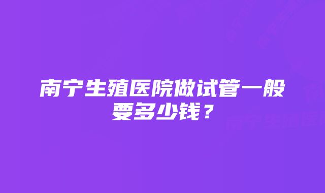 南宁生殖医院做试管一般要多少钱？