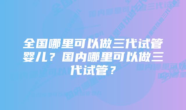 全国哪里可以做三代试管婴儿？国内哪里可以做三代试管？