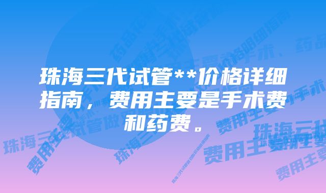 珠海三代试管**价格详细指南，费用主要是手术费和药费。