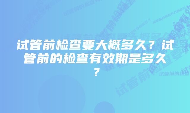 试管前检查要大概多久？试管前的检查有效期是多久？