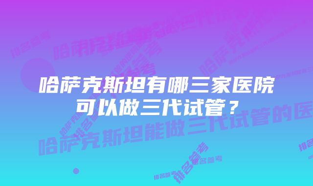 哈萨克斯坦有哪三家医院可以做三代试管？