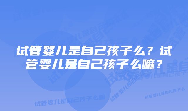 试管婴儿是自己孩子么？试管婴儿是自己孩子么嘛？