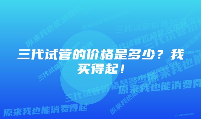 三代试管的价格是多少？我买得起！