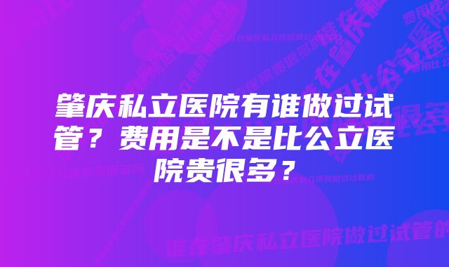 肇庆私立医院有谁做过试管？费用是不是比公立医院贵很多？