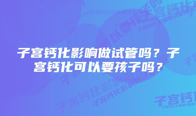 子宫钙化影响做试管吗？子宫钙化可以要孩子吗？