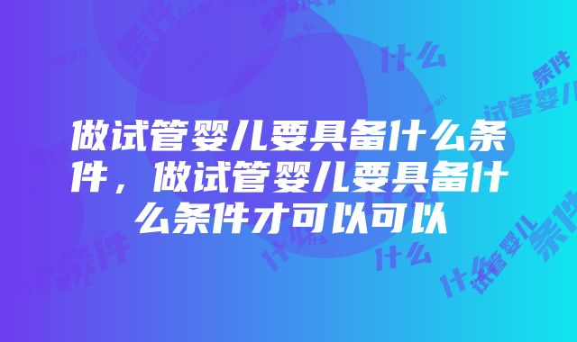 做试管婴儿要具备什么条件，做试管婴儿要具备什么条件才可以可以