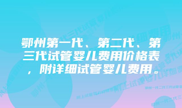 鄂州第一代、第二代、第三代试管婴儿费用价格表，附详细试管婴儿费用。