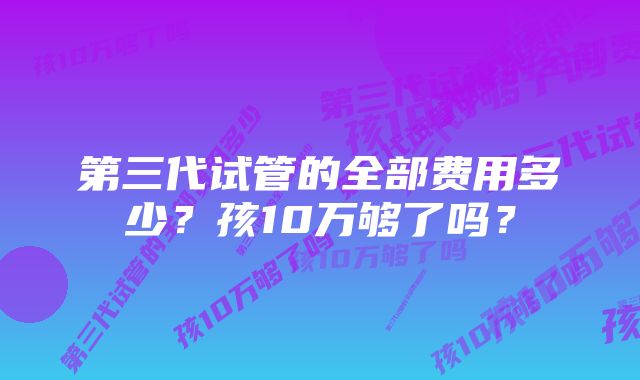 第三代试管的全部费用多少？孩10万够了吗？