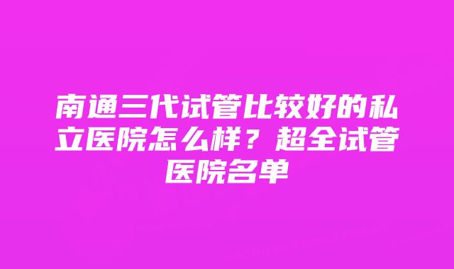 南通三代试管比较好的私立医院怎么样？超全试管医院名单