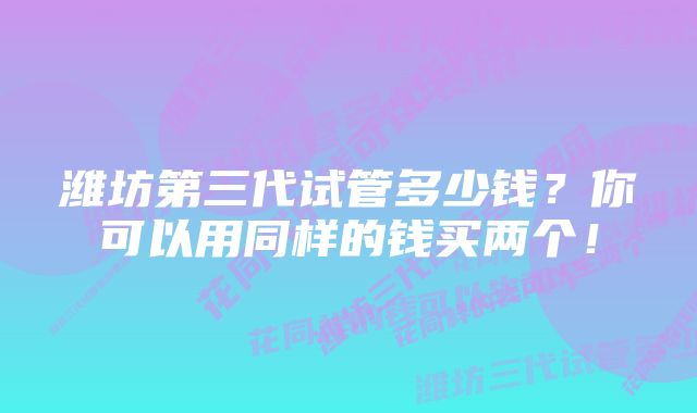 潍坊第三代试管多少钱？你可以用同样的钱买两个！