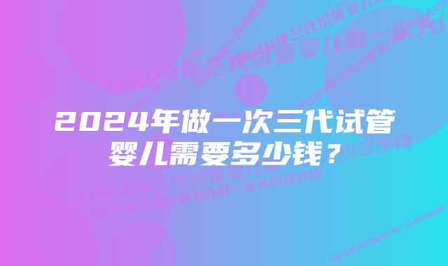 2024年做一次三代试管婴儿需要多少钱？