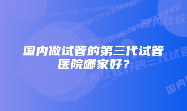 国内做试管的第三代试管医院哪家好？