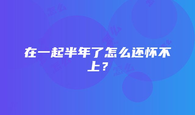 在一起半年了怎么还怀不上？