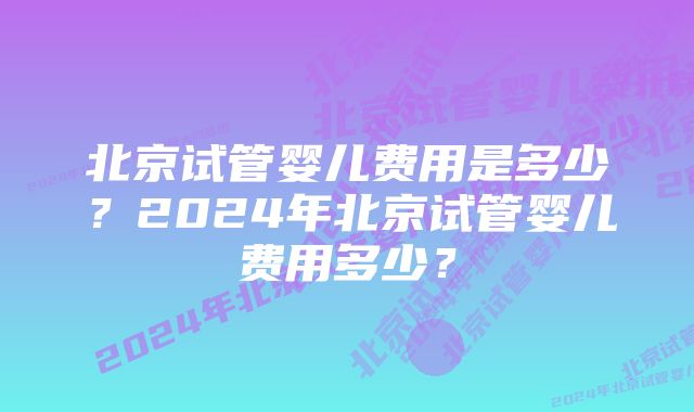 北京试管婴儿费用是多少？2024年北京试管婴儿费用多少？