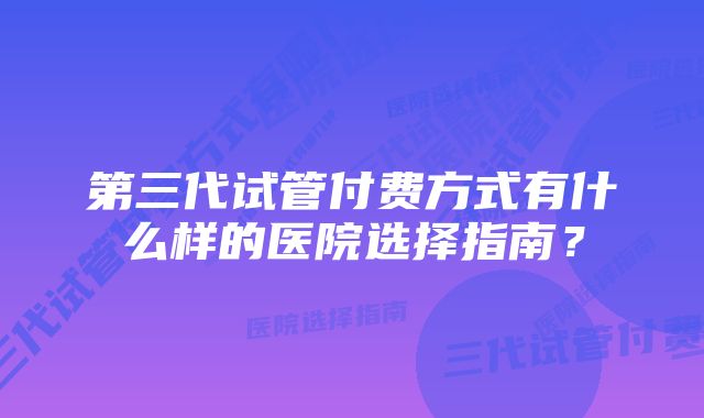 第三代试管付费方式有什么样的医院选择指南？