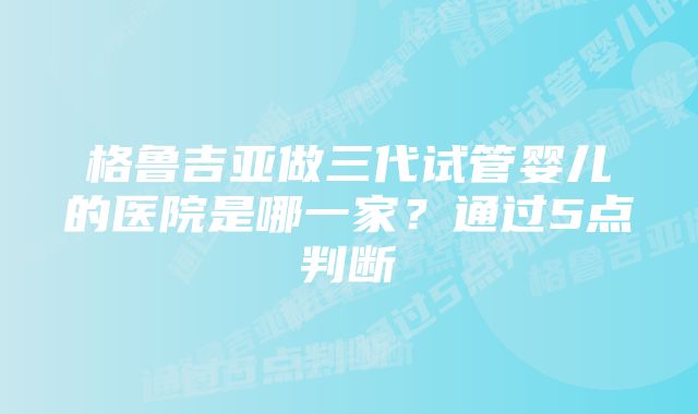 格鲁吉亚做三代试管婴儿的医院是哪一家？通过5点判断