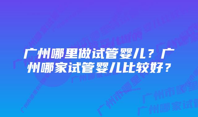 广州哪里做试管婴儿？广州哪家试管婴儿比较好？