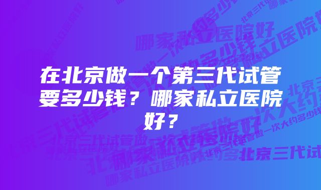 在北京做一个第三代试管要多少钱？哪家私立医院好？