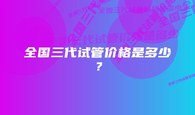 全国三代试管价格是多少？