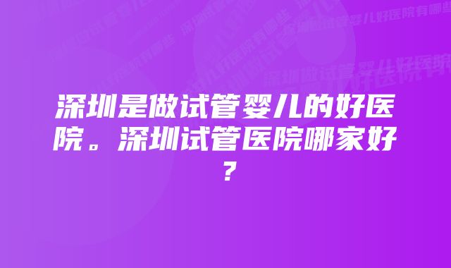 深圳是做试管婴儿的好医院。深圳试管医院哪家好？