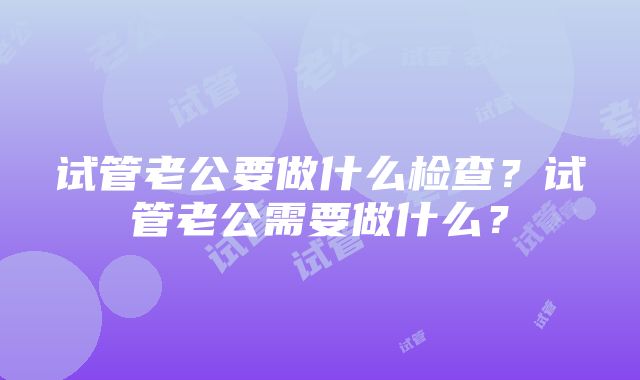 试管老公要做什么检查？试管老公需要做什么？