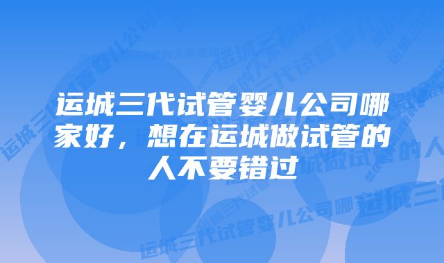 运城三代试管婴儿公司哪家好，想在运城做试管的人不要错过