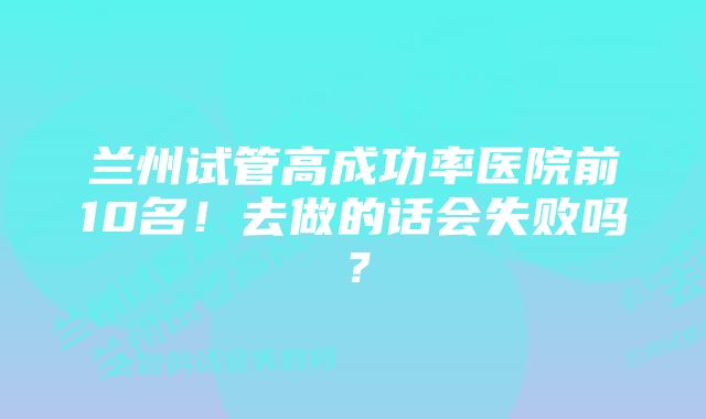 兰州试管高成功率医院前10名！去做的话会失败吗？