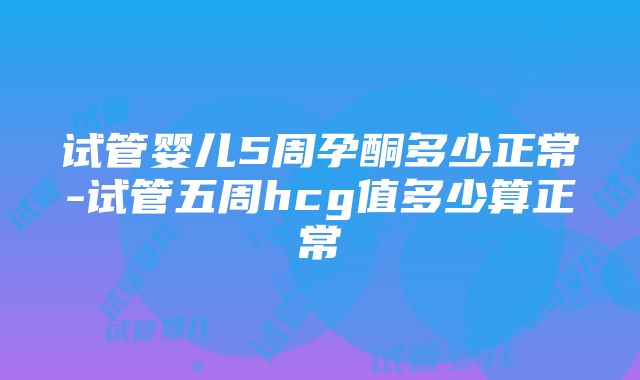 试管婴儿5周孕酮多少正常-试管五周hcg值多少算正常