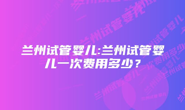 兰州试管婴儿:兰州试管婴儿一次费用多少？