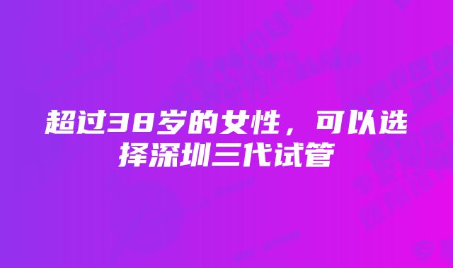 超过38岁的女性，可以选择深圳三代试管