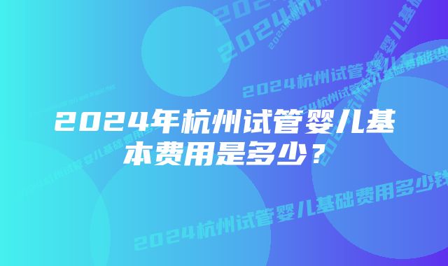 2024年杭州试管婴儿基本费用是多少？