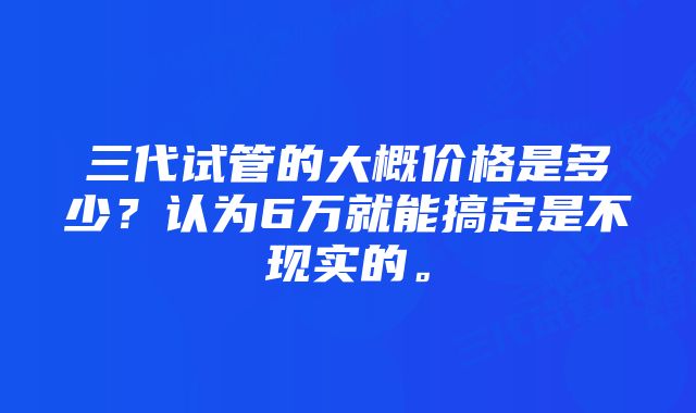 三代试管的大概价格是多少？认为6万就能搞定是不现实的。