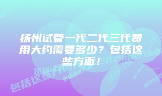 扬州试管一代二代三代费用大约需要多少？包括这些方面！