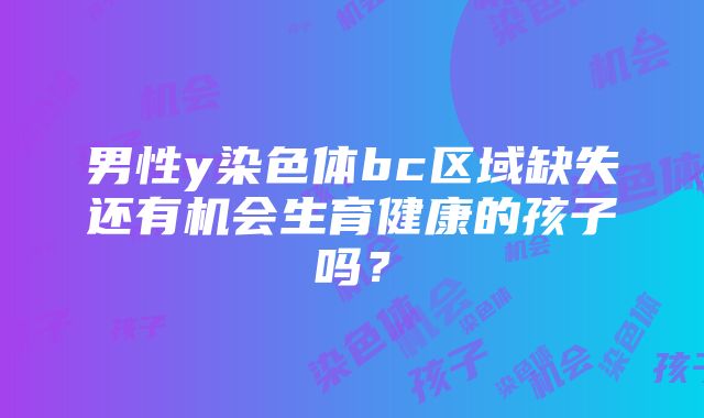 男性y染色体bc区域缺失还有机会生育健康的孩子吗？