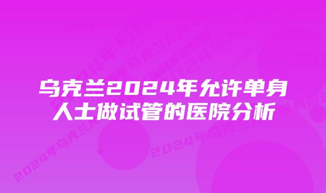 乌克兰2024年允许单身人士做试管的医院分析