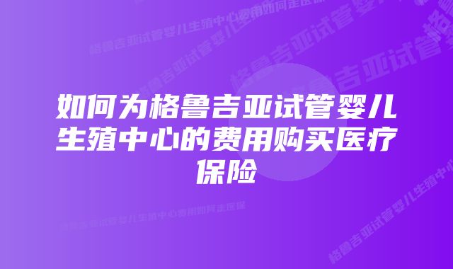 如何为格鲁吉亚试管婴儿生殖中心的费用购买医疗保险