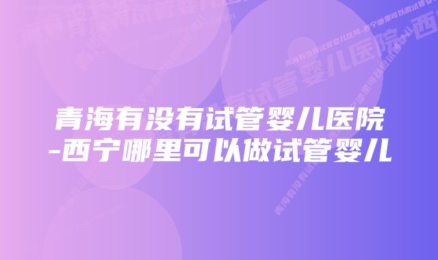 青海有没有试管婴儿医院-西宁哪里可以做试管婴儿