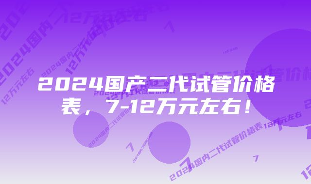 2024国产二代试管价格表，7-12万元左右！