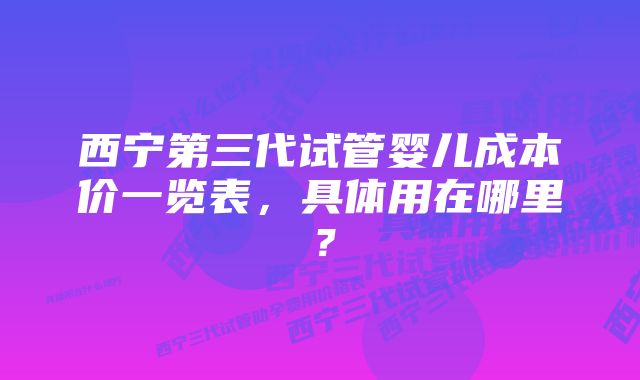 西宁第三代试管婴儿成本价一览表，具体用在哪里？