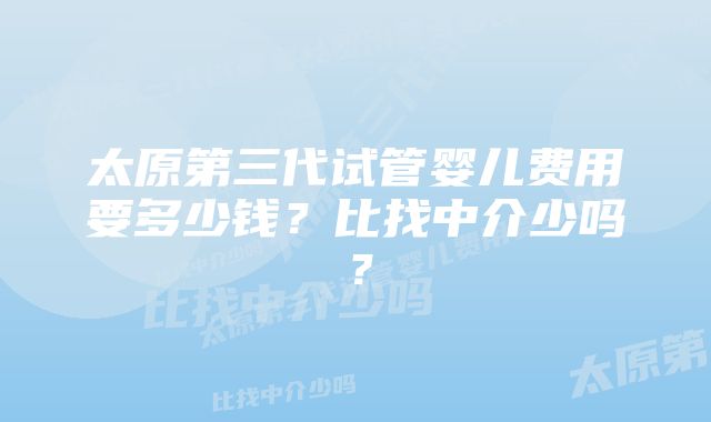 太原第三代试管婴儿费用要多少钱？比找中介少吗？