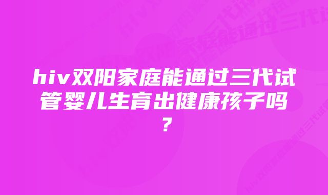 hiv双阳家庭能通过三代试管婴儿生育出健康孩子吗？