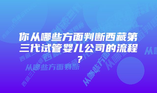 你从哪些方面判断西藏第三代试管婴儿公司的流程？