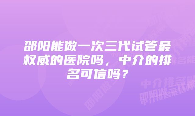 邵阳能做一次三代试管最权威的医院吗，中介的排名可信吗？