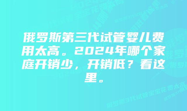 俄罗斯第三代试管婴儿费用太高。2024年哪个家庭开销少，开销低？看这里。