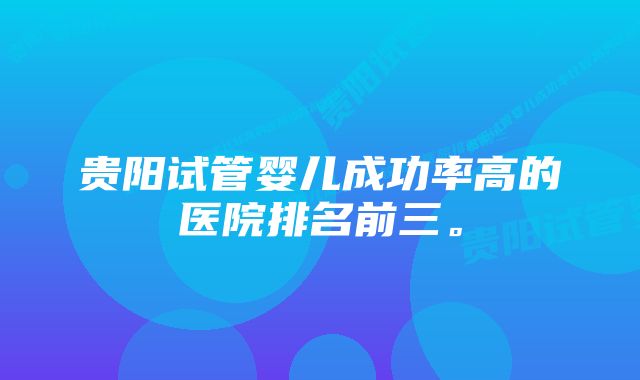 贵阳试管婴儿成功率高的医院排名前三。