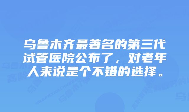 乌鲁木齐最著名的第三代试管医院公布了，对老年人来说是个不错的选择。