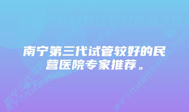 南宁第三代试管较好的民营医院专家推荐。