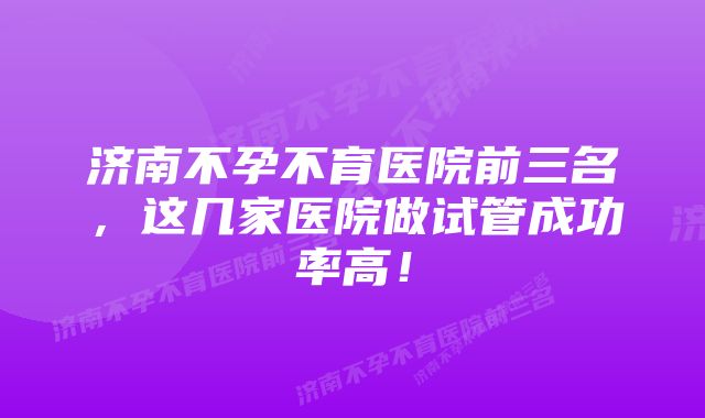 济南不孕不育医院前三名，这几家医院做试管成功率高！