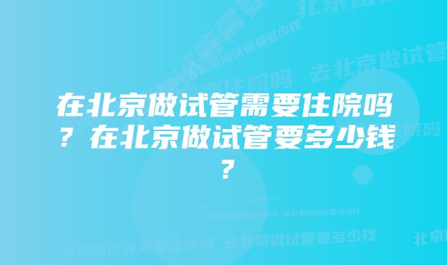 在北京做试管需要住院吗？在北京做试管要多少钱？