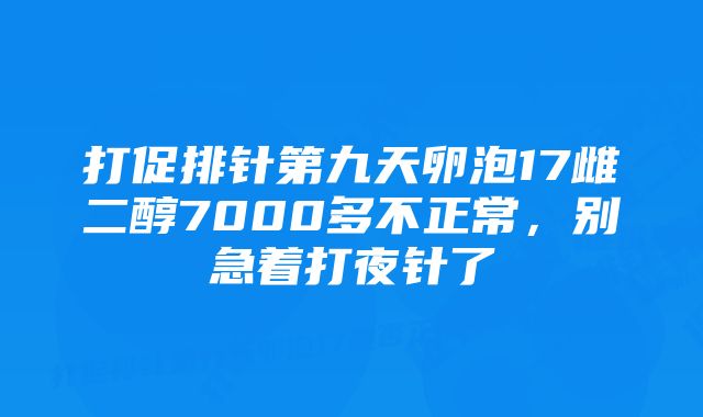 打促排针第九天卵泡17雌二醇7000多不正常，别急着打夜针了